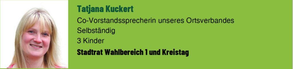 Tatjana Kuckert. Co-Vorstandssprecherin des Ortsverbands. Selbstständig. 3 Kinder. Stadtrat Wahlbereich 1 und Kreistag.