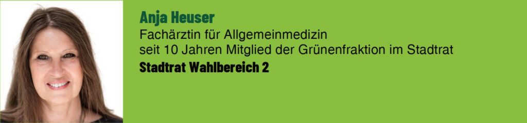 Anja Heuser. Fachärztin für Allgemeinmedizin. Seit 10 Jahren Mitglied der Grünen Fraktion im Stadtrat. Stadtrat Wahlbereich 2.