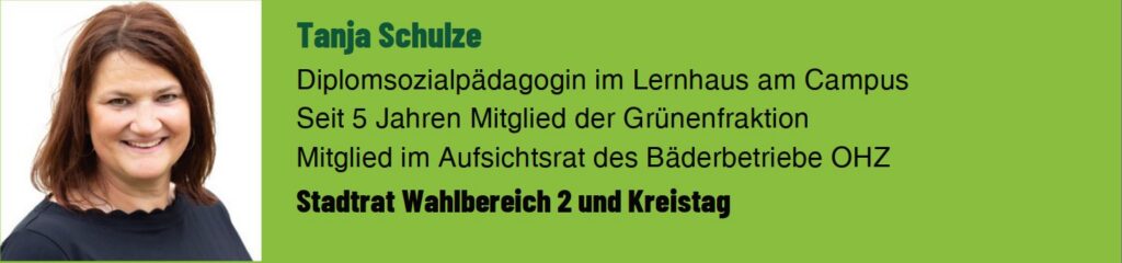 Tanja Schulze. Diplomsozialpädagogin im Lernhaus am Campus. Seit 5 Jahren Mitglied der Grünen Fraktion im Stadtrat. Mitglied im Aufsichtsrat der Bäderbetriebe OHZ. Stadtrat Wahlbereich 2 und Kreistag.